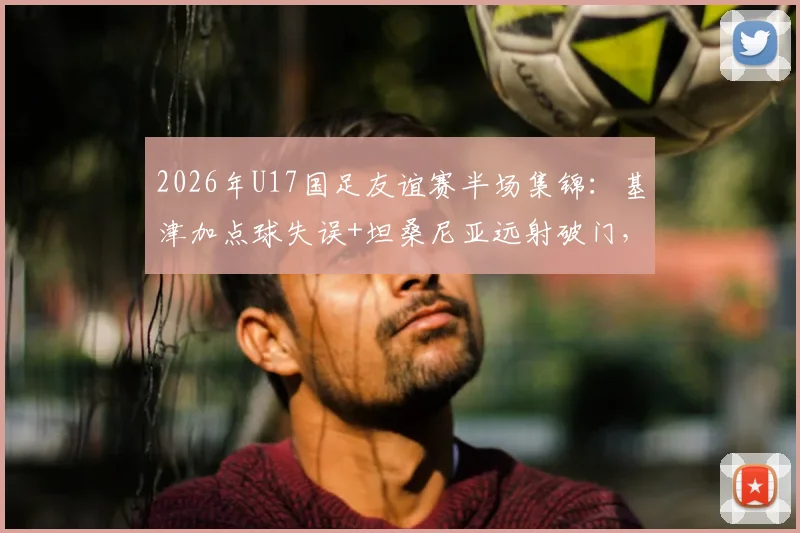2026年U17国足友谊赛半场集锦：基津加点球失误+坦桑尼亚远射破门，实时比分0-1告急