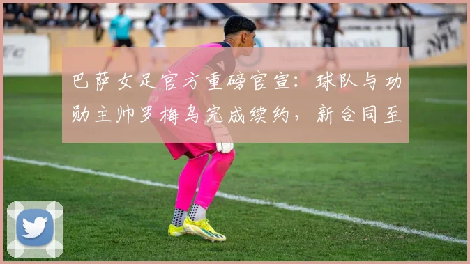 巴萨女足官方重磅官宣：球队与功勋主帅罗梅乌完成续约，新合同至2026年详情解读