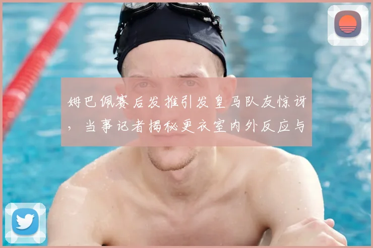 姆巴佩赛后发推引发皇马队友惊讶,当事记者揭秘更衣室内外反应与真相