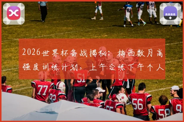 2026世界杯备战揭秘:梅西数月高强度训练计划,上午合练下午个人加练细节全解析