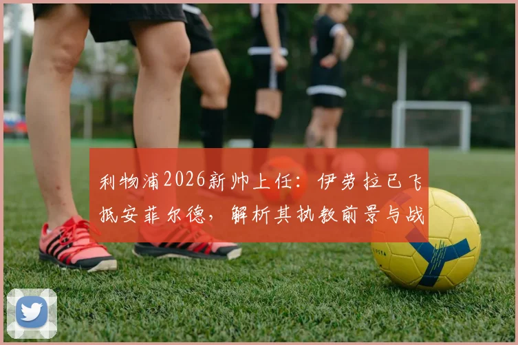 利物浦2026新帅上任:伊劳拉已飞抵安菲尔德,解析其执教前景与战术影响
