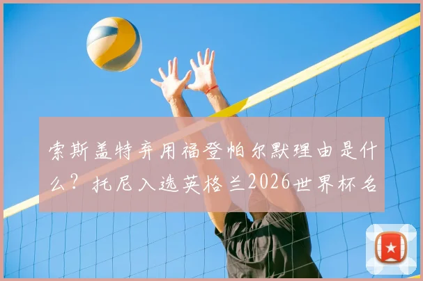 索斯盖特弃用福登帕尔默理由是什么?托尼入选英格兰2026世界杯名单能否成功上位?