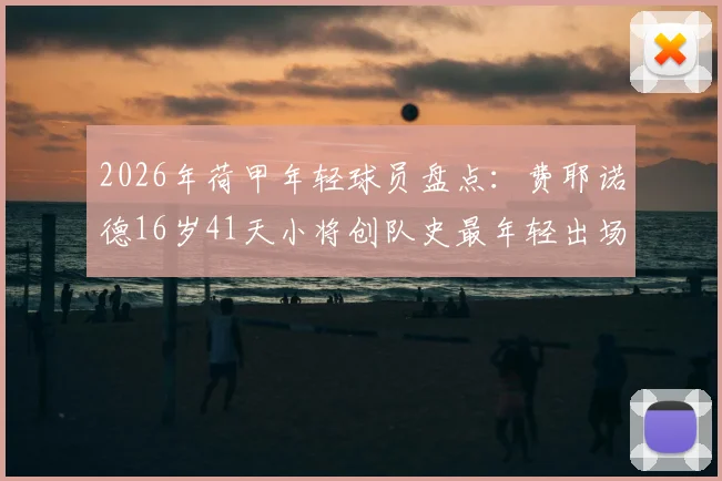 2026年荷甲年轻球员盘点：费耶诺德16岁41天小将创队史最年轻出场纪录，附费耶诺德青训近年新人产出分析