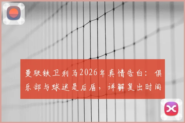 曼联铁卫利马2026年真情告白:俱乐部与球迷是后盾,详解复出时间表与强化训练计划