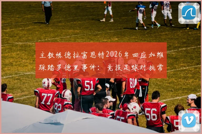 主教练德拉富恩特2026年回应加维踩踏罗德里事件:竞技足球对抗常态,无需公开道歉引热议