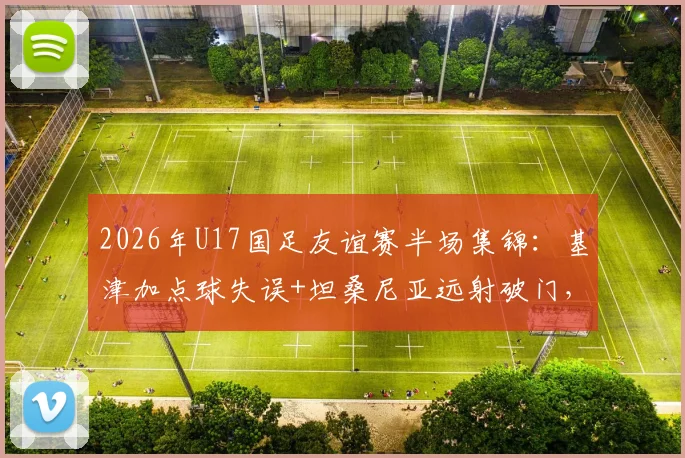 2026年U17国足友谊赛半场集锦:基津加点球失误+坦桑尼亚远射破门,实时比分0-1告急