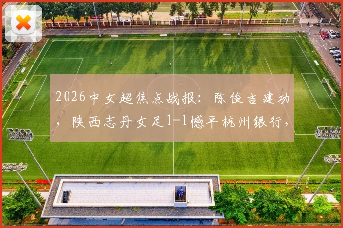 2026中女超焦点战报：陈俊吉建功，陕西志丹女足1-1憾平杭州银行，附球队积分与核心球员分析