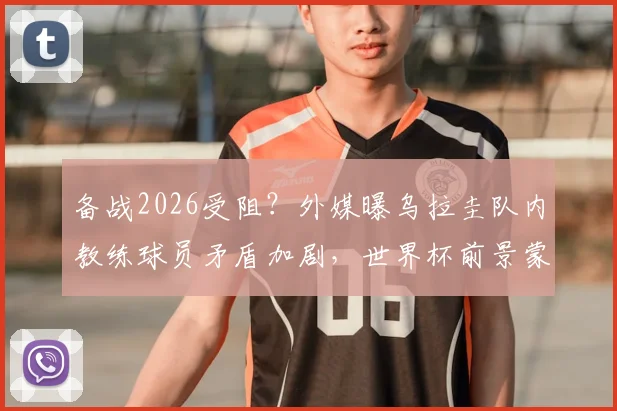 备战2026受阻？外媒曝乌拉圭队内教练球员矛盾加剧，世界杯前景蒙阴影