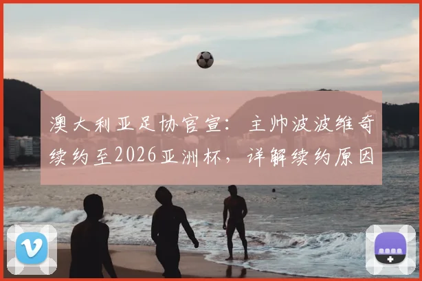澳大利亚足协官宣:主帅波波维奇续约至2026亚洲杯,详解续约原因与未来挑战