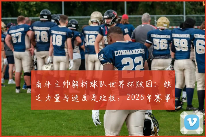南非主帅解析球队世界杯败因:缺乏力量与速度是短板,2026年赛事将成其执教告别战