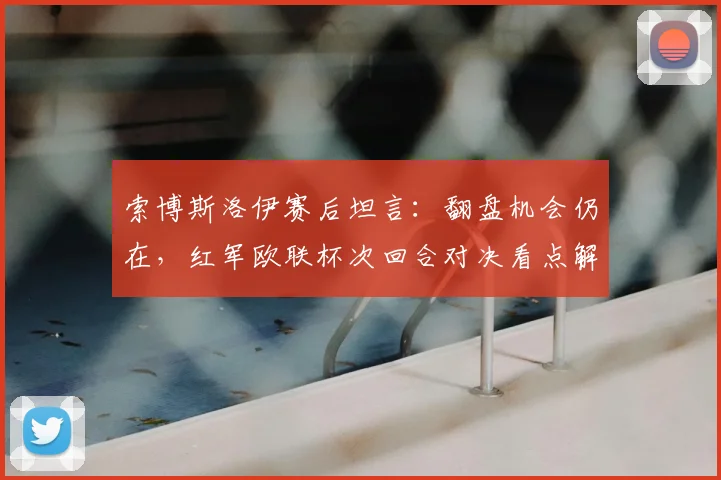 索博斯洛伊赛后坦言：翻盘机会仍在，红军欧联杯次回合对决看点解析，克洛普战术调整成关键