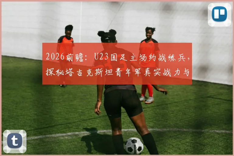 2026前瞻：U23国足主场约战练兵，探秘塔吉克斯坦青年军真实战力与国足未来核心球员