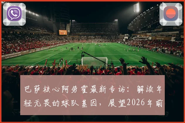 巴萨核心阿劳霍最新专访:解读年轻无畏的球队基因,展望2026年前还能赢得多少冠军奖杯