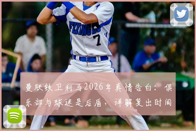曼联铁卫利马2026年真情告白：俱乐部与球迷是后盾，详解复出时间表与强化训练计划
