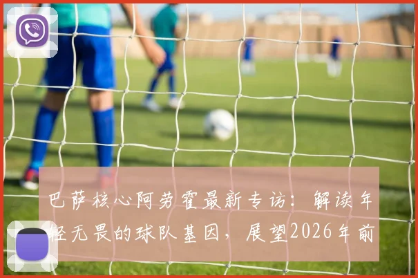 巴萨核心阿劳霍最新专访：解读年轻无畏的球队基因，展望2026年前还能赢得多少冠军奖杯