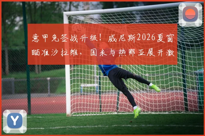 意甲免签战升级！威尼斯2026夏窗瞄准沙拉维，国米与热那亚展开激烈争夺