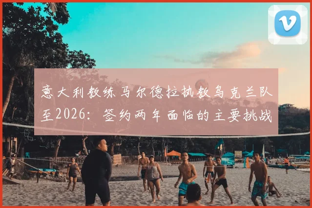 意大利教练马尔德拉执教乌克兰队至2026:签约两年面临的主要挑战与球队未来前景分析指南