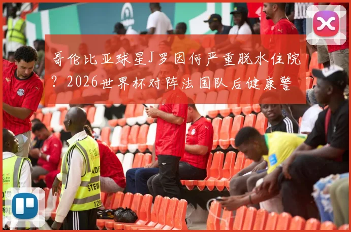 哥伦比亚球星J罗因何严重脱水住院？2026世界杯对阵法国队后健康警示