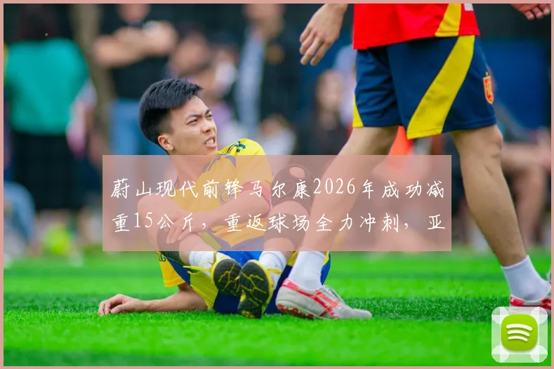 蔚山现代前锋马尔康2026年成功减重15公斤，重返球场全力冲刺，亚冠赛场表现引关注