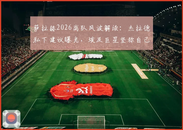 萨拉赫2026离队风波解读：杰拉德私下建议曝光，埃及巨星坚称自己油箱仍满