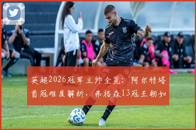 英超2026冠军主帅全览：阿尔特塔首冠难度解析，弗格森13冠王朝如何铸就，附历年教头夺冠年龄与战绩盘点