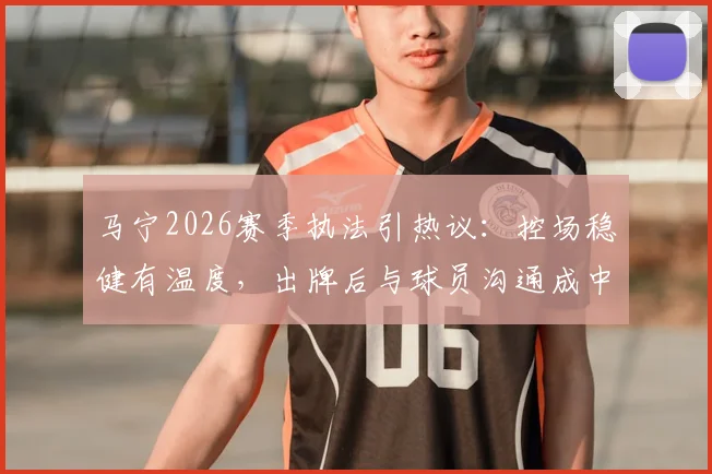马宁2026赛季执法引热议：控场稳健有温度，出牌后与球员沟通成中超裁判新标杆