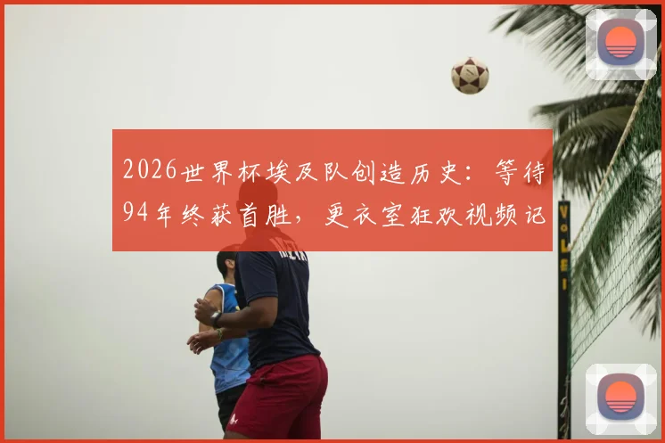 2026世界杯埃及队创造历史：等待94年终获首胜，更衣室狂欢视频记录萨拉赫与全队的激情时刻