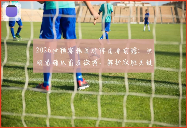 2026世预赛韩国对阵南非前瞻：洪明甫确认首发微调，解析取胜关键与潜在变阵