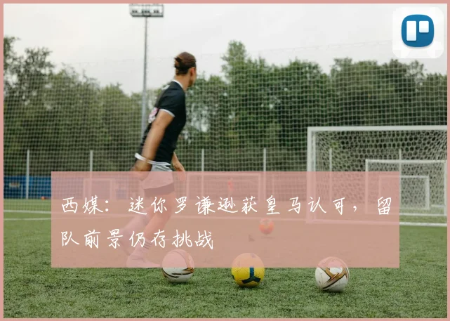 西媒：迷你罗谦逊获皇马认可，留队前景仍存挑战