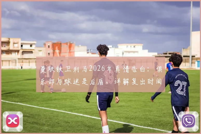 曼联铁卫利马2026年真情告白：俱乐部与球迷是后盾，详解复出时间表与强化训练计划