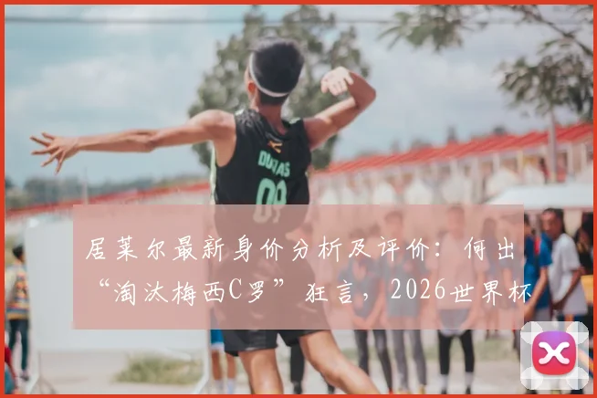 居莱尔最新身价分析及评价：何出“淘汰梅西C罗”狂言，2026世界杯新星展望
